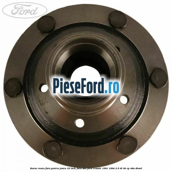 Butuc roata fata pentru janta 15 inch fara ABS Ford Transit 1991-1994 2.5 DI 80 cp Butuc roata fata pentru janta 15 inch fara ABS Ford Transit 1991-1994 2.5 DI 80 cp 4DA diesel