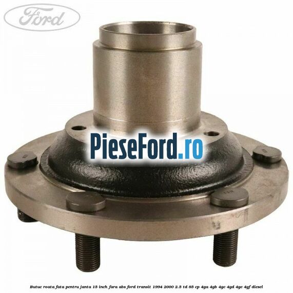 Butuc roata fata pentru janta 15 inch fara ABS Ford Transit 1994-2000 2.5 TD 85 cp 4GA, 4GB, 4GC, 4GD, 4GE, 4GF diesel