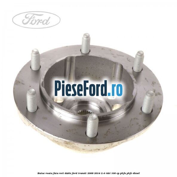 Butuc roata fata roti duble Ford Transit 2006-2014 2.4 TDCi 100 cp Butuc roata fata roti duble Ford Transit 2006-2014 2.4 TDCi 100 cp PHFA, PHFC diesel