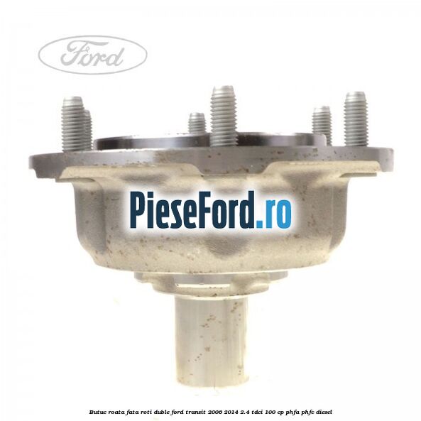 Butuc roata fata roti duble Ford Transit 2006-2014 2.4 TDCi 100 cp Butuc roata fata roti duble Ford Transit 2006-2014 2.4 TDCi 100 cp PHFA, PHFC diesel