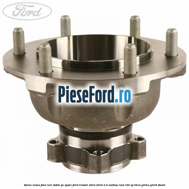 Butuc roata fata roti duble pe spate Ford Transit 2014-2018 2.0 EcoBlue RWD 130 cp BKRA, YMHA, YMR6 diesel