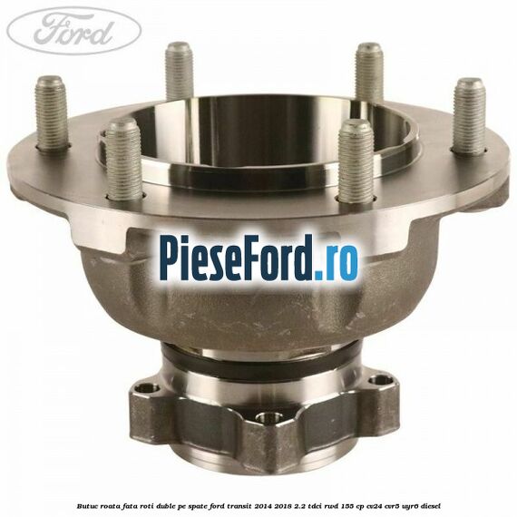 Butuc roata fata roti duble pe spate Ford Transit 2014-2018 2.2 TDCi RWD 155 cp Butuc roata fata roti duble pe spate Ford Transit 2014-2018 2.2 TDCi RWD 155 cp CV24, CVR5, UYR6 diesel