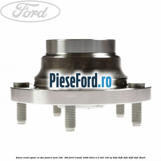 Butuc roata spate cu ABS pentru serie 330 , 350 Ford Transit 2006-2014 2.2 TDCi 100 cp Butuc roata spate cu ABS pentru serie 330 , 350 Ford Transit 2006-2014 2.2 TDCi 100 cp DRFA, DRFB, DRFC, DRFD, DRFE diesel
