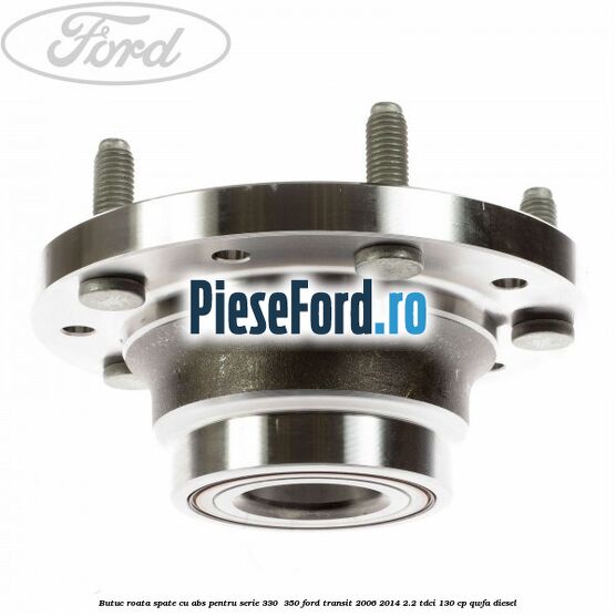 Butuc roata spate cu ABS pentru serie 330 , 350 Ford Transit 2006-2014 2.2 TDCi 130 cp QWFA diesel