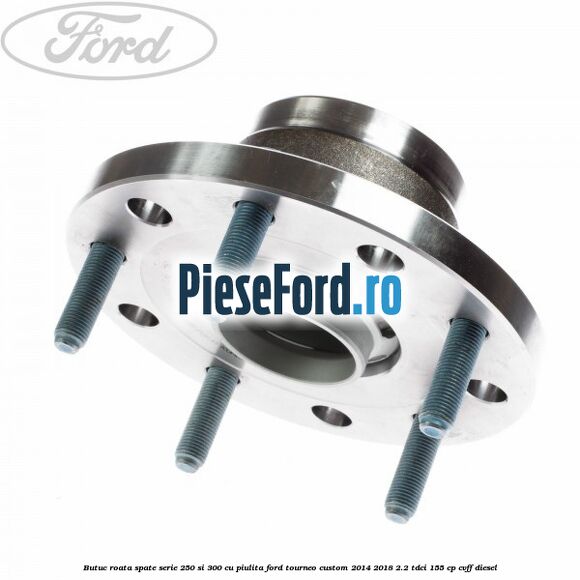 Butuc roata spate serie 250 si 300 cu piulita Ford Tourneo Custom 2014-2018 2.2 TDCi 155 cp CVFF diesel