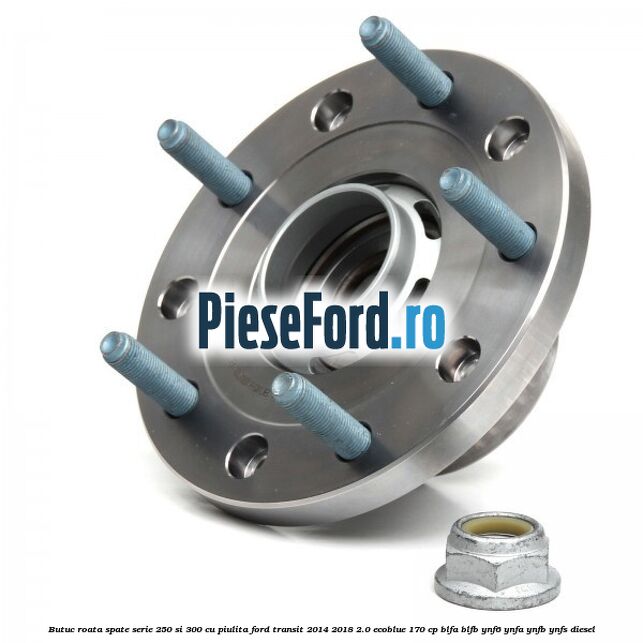 Butuc roata spate serie 250 si 300 cu piulita Ford Transit 2014-2018 2.0 EcoBlue 170 cp BLFA, BLFB, YNF6, YNFA, YNFB, YNFS diesel