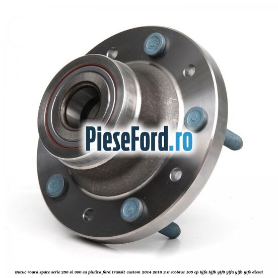 Butuc roata spate serie 250 si 300 cu piulita Ford Transit Custom 2014-2018 2.0 EcoBlue 105 cp BJFA, BJFB, YLF6, YLFA, YLFB, YLFS diesel