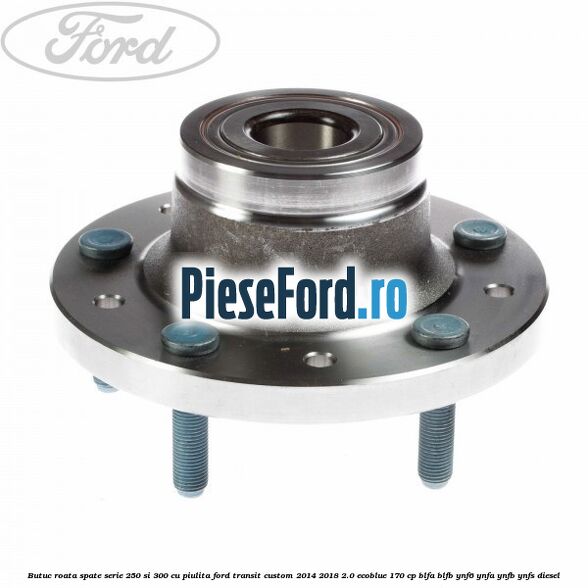 Butuc roata spate serie 250 si 300 cu piulita Ford Transit Custom 2014-2018 2.0 EcoBlue 170 cp BLFA, BLFB, YNF6, YNFA, YNFB, YNFS diesel