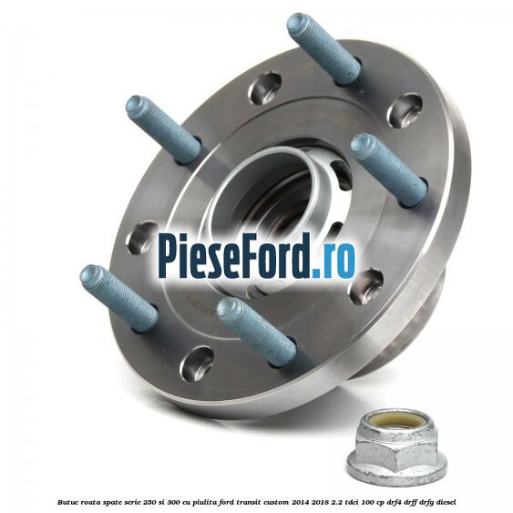 Butuc roata spate serie 250 si 300 cu piulita Ford Transit Custom 2014-2018 2.2 TDCi 100 cp DRF4, DRFF, DRFG diesel