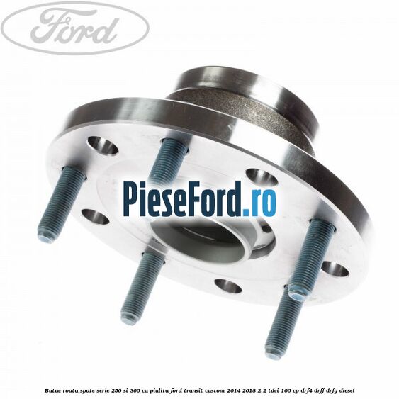 Butuc roata spate serie 250 si 300 cu piulita Ford Transit Custom 2014-2018 2.2 TDCi 100 cp DRF4, DRFF, DRFG diesel
