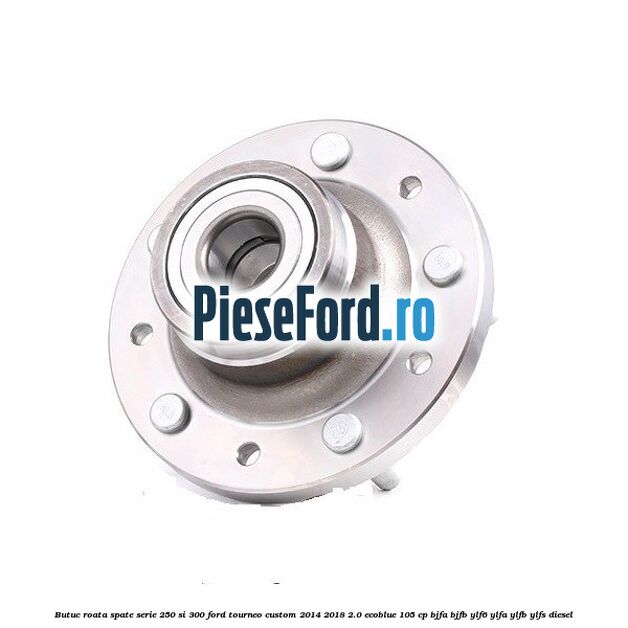 Butuc roata spate serie 250 si 300 Ford Tourneo Custom 2014-2018 2.0 EcoBlue 105 cp Butuc roata spate serie 250 si 300 Ford Tourneo Custom 2014-2018 2.0 EcoBlue 105 cp BJFA, BJFB, YLF6, YLFA, YLFB, YLFS diesel
