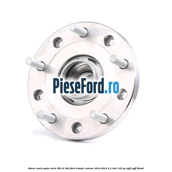 Butuc roata spate serie 250 si 300 Ford Transit Custom 2014-2018 2.2 TDCi 125 cp CYF4, CYFF diesel
