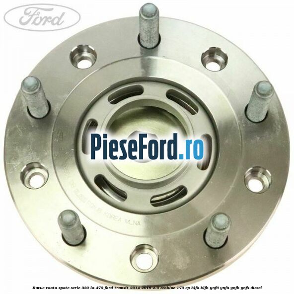 Butuc roata spate serie 330 la 470 Ford Transit 2014-2018 2.0 EcoBlue 170 cp BLFA, BLFB, YNF6, YNFA, YNFB, YNFS diesel