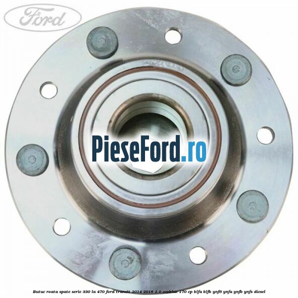 Butuc roata spate serie 330 la 470 Ford Transit 2014-2018 2.0 EcoBlue 170 cp BLFA, BLFB, YNF6, YNFA, YNFB, YNFS diesel