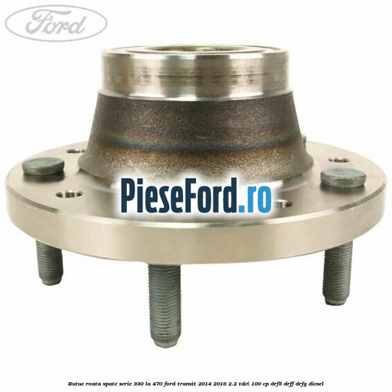 Butuc roata spate serie 330 la 470 Ford Transit 2014-2018 2.2 TDCi 100 cp DRF5, DRFF, DRFG diesel