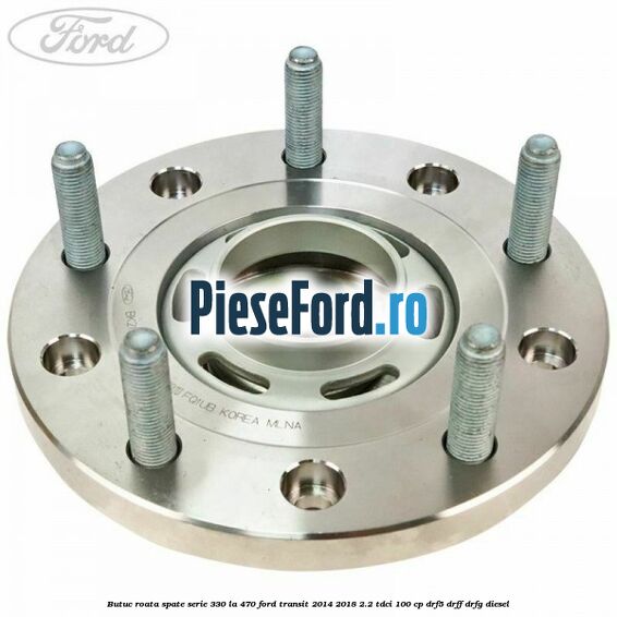 Butuc roata spate serie 330 la 470 Ford Transit 2014-2018 2.2 TDCi 100 cp DRF5, DRFF, DRFG diesel