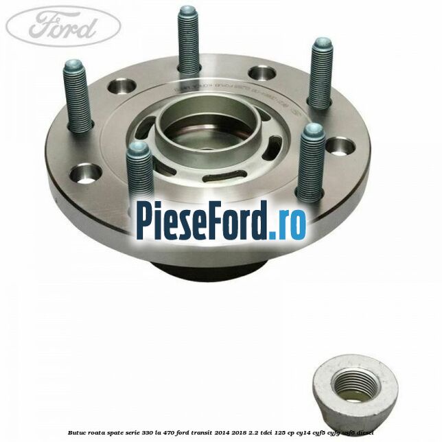 Butuc roata spate serie 330 la 470 Ford Transit 2014-2018 2.2 TDCi 125 cp CY14, CYF5, CYFG, USF6 diesel