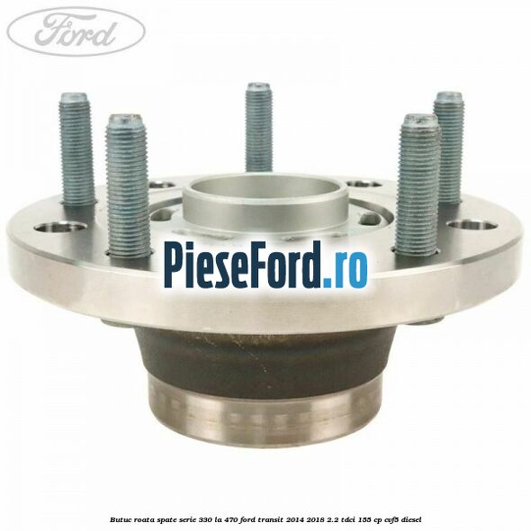 Butuc roata spate serie 330 la 470 Ford Transit 2014-2018 2.2 TDCi 155 cp CVF5 diesel
