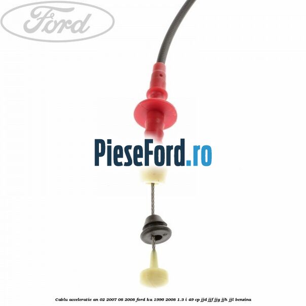 Cablu acceleratie an 02/2007-08/2008 Ford Ka 1996-2008 1.3 i 49 cp JJD, JJF, JJG, JJH, JJL benzina