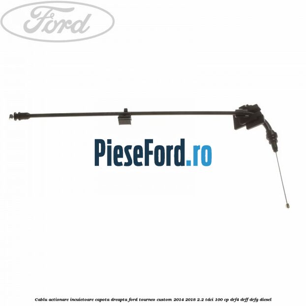 Cablu actionare incuietoare capota dreapta Ford Tourneo Custom 2014-2018 2.2 TDCi 100 cp DRF4, DRFF, DRFG diesel