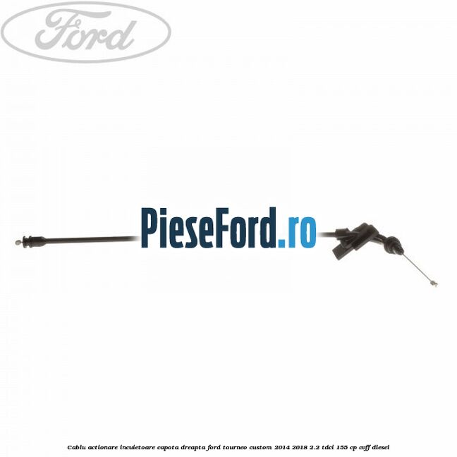 Cablu actionare incuietoare capota dreapta Ford Tourneo Custom 2014-2018 2.2 TDCi 155 cp CVFF diesel