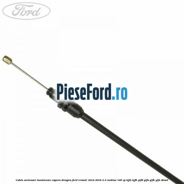 Cablu actionare incuietoare capota dreapta Ford Transit 2014-2018 2.0 EcoBlue 105 cp BJFA, BJFB, YLF6, YLFA, YLFB, YLFS diesel
