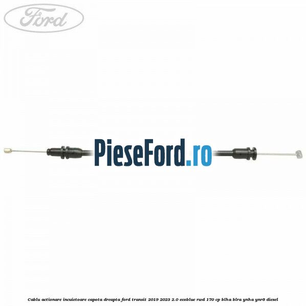 Cablu actionare incuietoare capota dreapta Ford Transit 2019-2023 2.0 EcoBlue RWD 170 cp BLHA, BLRA, YNHA, YNR6 diesel