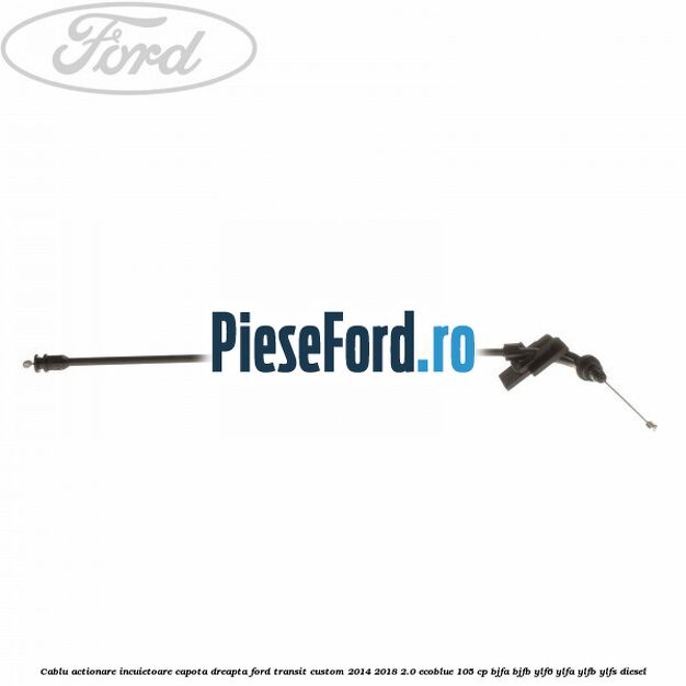 Cablu actionare incuietoare capota dreapta Ford Transit Custom 2014-2018 2.0 EcoBlue 105 cp BJFA, BJFB, YLF6, YLFA, YLFB, YLFS diesel