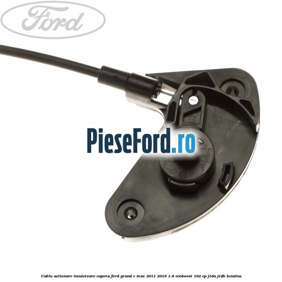 Cablu actionare incuietoare capota Ford Grand C-Max 2011-2015 1.6 EcoBoost 182 cp JTDA, JTDB benzina