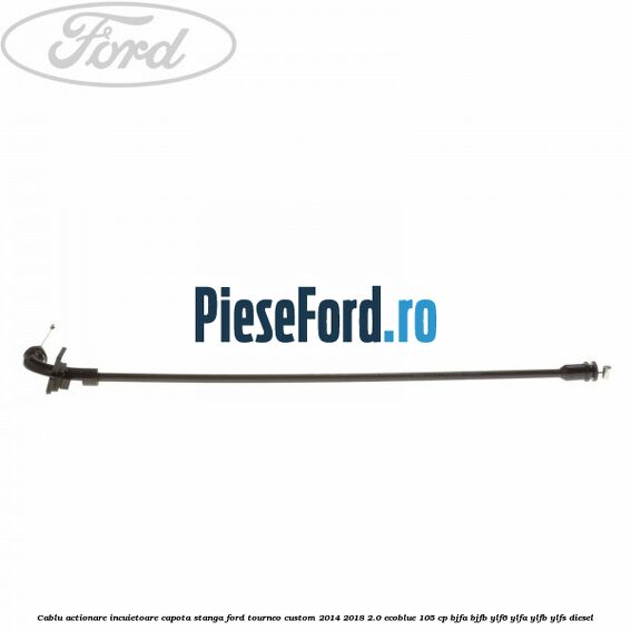 Cablu actionare incuietoare capota stanga Ford Tourneo Custom 2014-2018 2.0 EcoBlue 105 cp BJFA, BJFB, YLF6, YLFA, YLFB, YLFS diesel