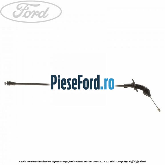 Cablu actionare incuietoare capota stanga Ford Tourneo Custom 2014-2018 2.2 TDCi 100 cp DRF4, DRFF, DRFG diesel