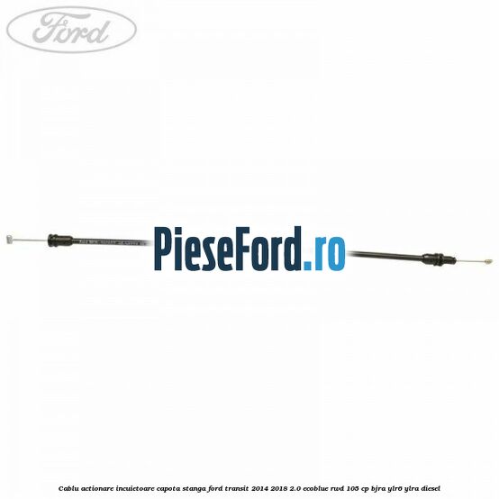Cablu actionare incuietoare capota stanga Ford Transit 2014-2018 2.0 EcoBlue RWD 105 cp BJRA, YLR6, YLRA diesel