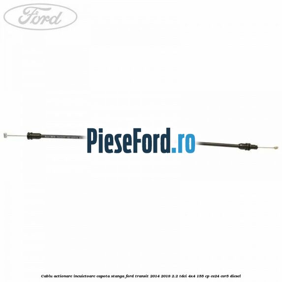 Cablu actionare incuietoare capota stanga Ford Transit 2014-2018 2.2 TDCi 4x4 155 cp Cablu actionare incuietoare capota stanga Ford Transit 2014-2018 2.2 TDCi 4x4 155 cp CV24, CVR5 diesel