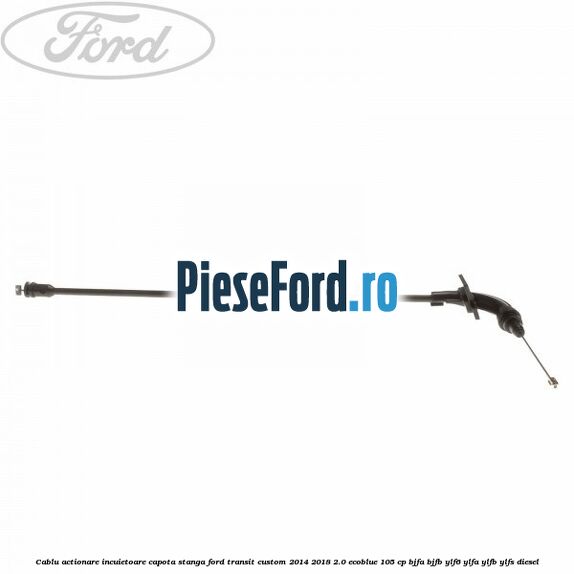 Cablu actionare incuietoare capota stanga Ford Transit Custom 2014-2018 2.0 EcoBlue 105 cp BJFA, BJFB, YLF6, YLFA, YLFB, YLFS diesel