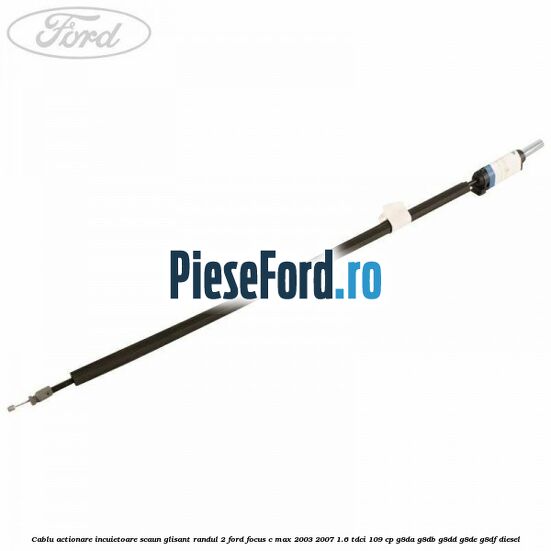 Cablu actionare incuietoare scaun glisant randul 2 Ford Focus C-Max 2003-2007 1.6 TDCi 109 cp G8DA, G8DB, G8DD, G8DE, G8DF diesel