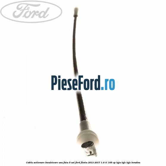 Cablu actionare incuietoare usa fata 5 usi Ford Fiesta 2013-2017 1.6 Ti 105 cp IQJA, IQJC, IQJE benzina