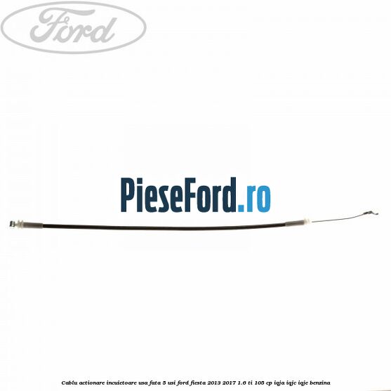 Cablu actionare incuietoare usa fata 5 usi Ford Fiesta 2013-2017 1.6 Ti 105 cp IQJA, IQJC, IQJE benzina