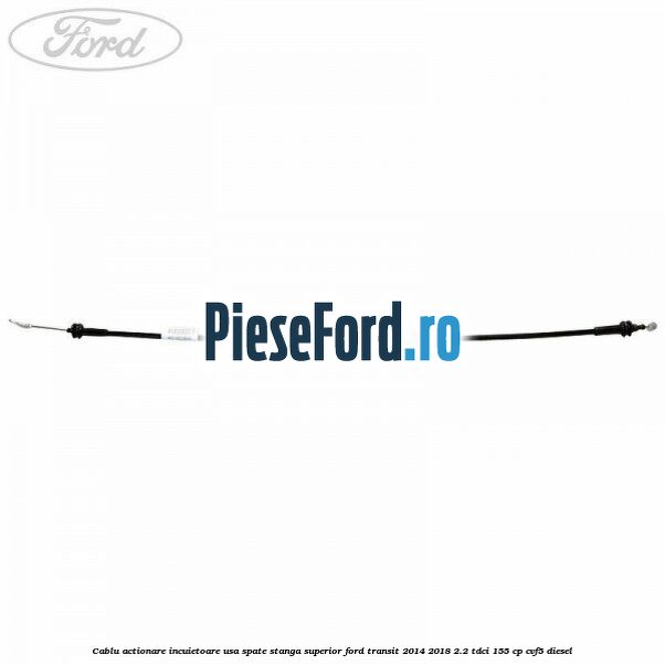 Cablu actionare incuietoare usa spate stanga superior Ford Transit 2014-2018 2.2 TDCi 155 cp CVF5 diesel