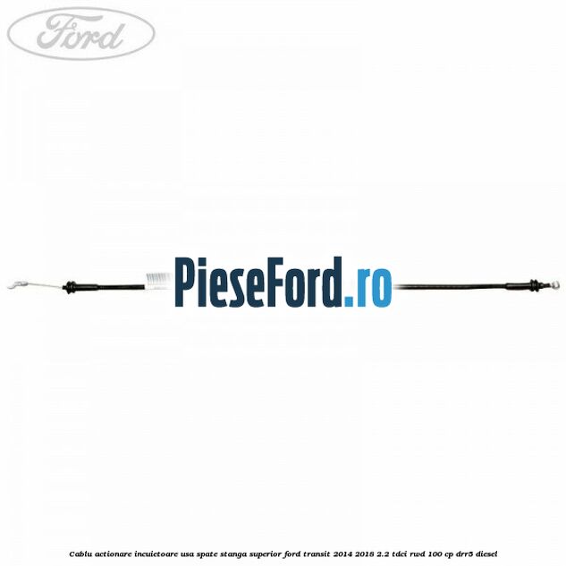 Cablu actionare incuietoare usa spate stanga superior Ford Transit 2014-2018 2.2 TDCi RWD 100 cp Cablu actionare incuietoare usa spate stanga superior Ford Transit 2014-2018 2.2 TDCi RWD 100 cp DRR5 diesel