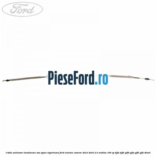 Cablu actionare incuietoare usa spate superioara Ford Tourneo Custom 2014-2018 2.0 EcoBlue 105 cp BJFA, BJFB, YLF6, YLFA, YLFB, YLFS diesel