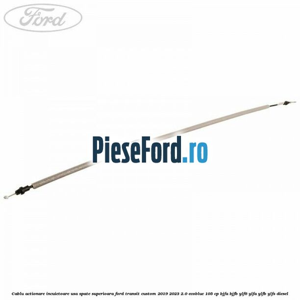 Cablu actionare incuietoare usa spate superioara Ford Transit Custom 2019-2023 2.0 EcoBlue 105 cp BJFA, BJFB, YLF6, YLFA, YLFB, YLFS diesel
