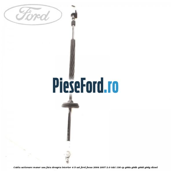 Cablu actionare maner usa fata dreapta interior 4/5 usi Ford Focus 2004-2007 2.0 TDCi 136 cp Cablu actionare maner usa fata dreapta interior 4/5 usi Ford Focus 2004-2007 2.0 TDCi 136 cp G6DA, G6DB, G6DD, G6DG diesel