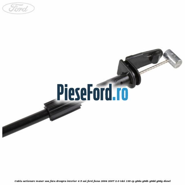 Cablu actionare maner usa fata dreapta interior 4/5 usi Ford Focus 2004-2007 2.0 TDCi 136 cp Cablu actionare maner usa fata dreapta interior 4/5 usi Ford Focus 2004-2007 2.0 TDCi 136 cp G6DA, G6DB, G6DD, G6DG diesel