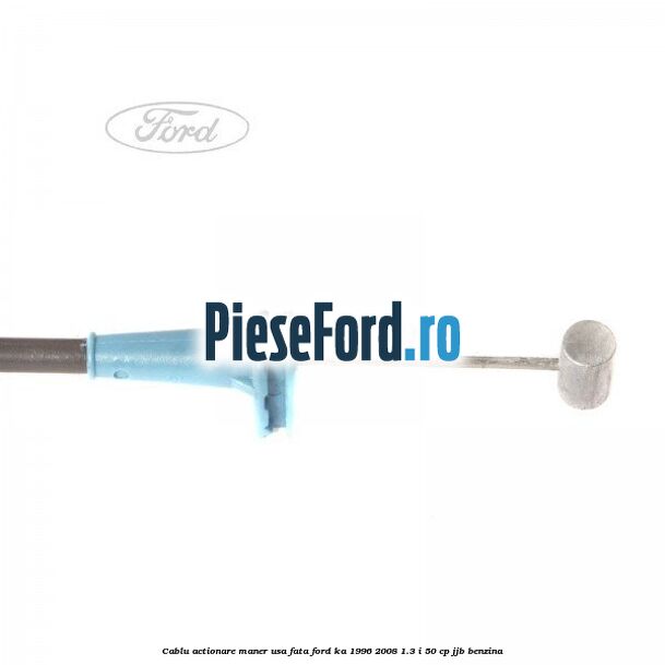 Cablu actionare maner usa fata Ford Ka 1996-2008 1.3 i 50 cp JJB benzina