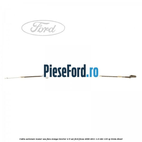 Cablu actionare maner usa fata stanga interior 4/5 usi Ford Focus 2008-2011 1.8 TDCi 115 cp Cablu actionare maner usa fata stanga interior 4/5 usi Ford Focus 2008-2011 1.8 TDCi 115 cp KKDA diesel