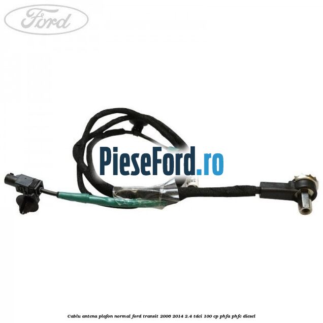 Cablu antena plafon normal Ford Transit 2006-2014 2.4 TDCi 100 cp Cablu antena plafon normal Ford Transit 2006-2014 2.4 TDCi 100 cp PHFA, PHFC diesel