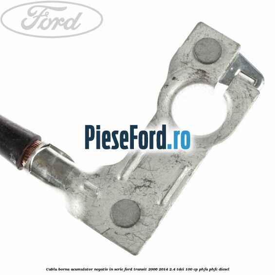 Cablu borna acumulator negativ in serie Ford Transit 2006-2014 2.4 TDCi 100 cp Cablu borna acumulator negativ in serie Ford Transit 2006-2014 2.4 TDCi 100 cp PHFA, PHFC diesel