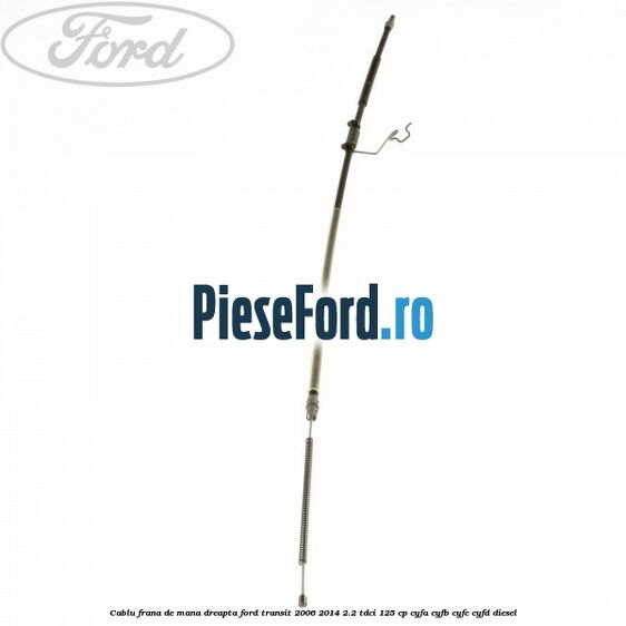 Cablu frana de mana dreapta Ford Transit 2006-2014 2.2 TDCi 125 cp CYFA, CYFB, CYFC, CYFD diesel