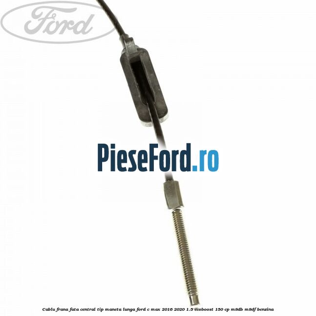 Cablu frana fata central tip maneta lunga Ford C-Max 2016-2020 1.5 EcoBoost 150 cp Cablu frana fata central tip maneta lunga Ford C-Max 2016-2020 1.5 EcoBoost 150 cp M8DB, M8DF benzina