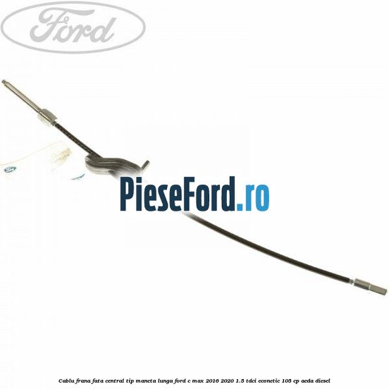 Cablu frana fata central tip maneta lunga Ford C-Max 2016-2020 1.5 TDCi ECOnetic 105 cp AEDA diesel